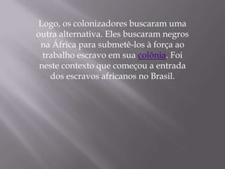 Logo, os colonizadores buscaram uma
outra alternativa. Eles buscaram negros
 na África para submetê-los à força ao
  trabalho escravo em sua colônia. Foi
 neste contexto que começou a entrada
    dos escravos africanos no Brasil.
 