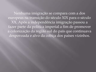 Nenhuma imigração se compara com a dos
europeus na transição do século XIX para o século
   XX. Após a independência imigração passou a
fazer parte da politica imperial a fim de promover
a colonização da região sul do país que continuava
 despovoada e alvo da cobiça dos países vizinhos.
 