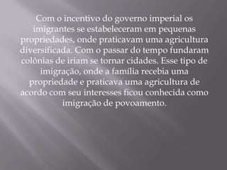 Com o incentivo do governo imperial os
   imigrantes se estabeleceram em pequenas
propriedades, onde praticavam uma agricultura
diversificada. Com o passar do tempo fundaram
colônias de iriam se tornar cidades. Esse tipo de
     imigração, onde a família recebia uma
  propriedade e praticava uma agricultura de
acordo com seu interesses ficou conhecida como
           imigração de povoamento.
 