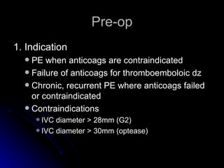 Pre-op 1. Indication PE when anticoags are contraindicated Failure of anticoags for thromboemboloic dz Chronic, recurrent PE where anticoags failed or contraindicated Contraindications IVC diameter > 28mm (G2) IVC diameter > 30mm (optease) 