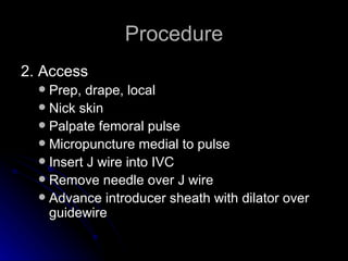 Procedure 2. Access Prep, drape, local  Nick skin Palpate femoral pulse Micropuncture medial to pulse Insert J wire into IVC Remove needle over J wire Advance introducer sheath with dilator over guidewire 