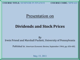 COURSE TITLE: SEMINOR IN FINANCE COURSE CODE: MPH 622
Presentation on
Dividends and Stock Prices
By
Irwin Friend and Marshall Puckett, University of Pennsylvania
Published in: American Economic Review, September 1964, pp. 656-682.
May 15, 2011
 