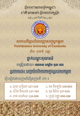 រ ៀបរ ៀងរោយក្រុមនិសិិសតក្រុមទី​​​០២​៖
ប្រធានរទ៖ រញ្ហាចំណីអាហារក្នុងប្រទទសក្ម្ពុជា
១. លុយ លក្ខិណា 127-218
២. សំរិត គឹមលាង 127-794
៣. ភាគ សោភ័ណ 134-568
៤. មន គីមឡំង 109-865
៥. ខុន ពិសិ ត 127-629
៦. ប្រាជ្ញ បញ្ញា 066-498
សិីល​​សិមាធិ​​បញ្ញា
សាកលវិទ្យាល័យបញ្ញយសាស្រ្ដកម្ពុជា
Paññāsāstra University of Cambodia
ព្រះរាជាណាចព្ររម្ពុ ជា
ជាតិ សាសនា ព្រះម្ហារសព្ត
ថ្នាក់បណ្ដុះគុណធម៌
បរក្ងៀនរោយ៖​លោកតា បណ្ឌិត កុល លេង
 