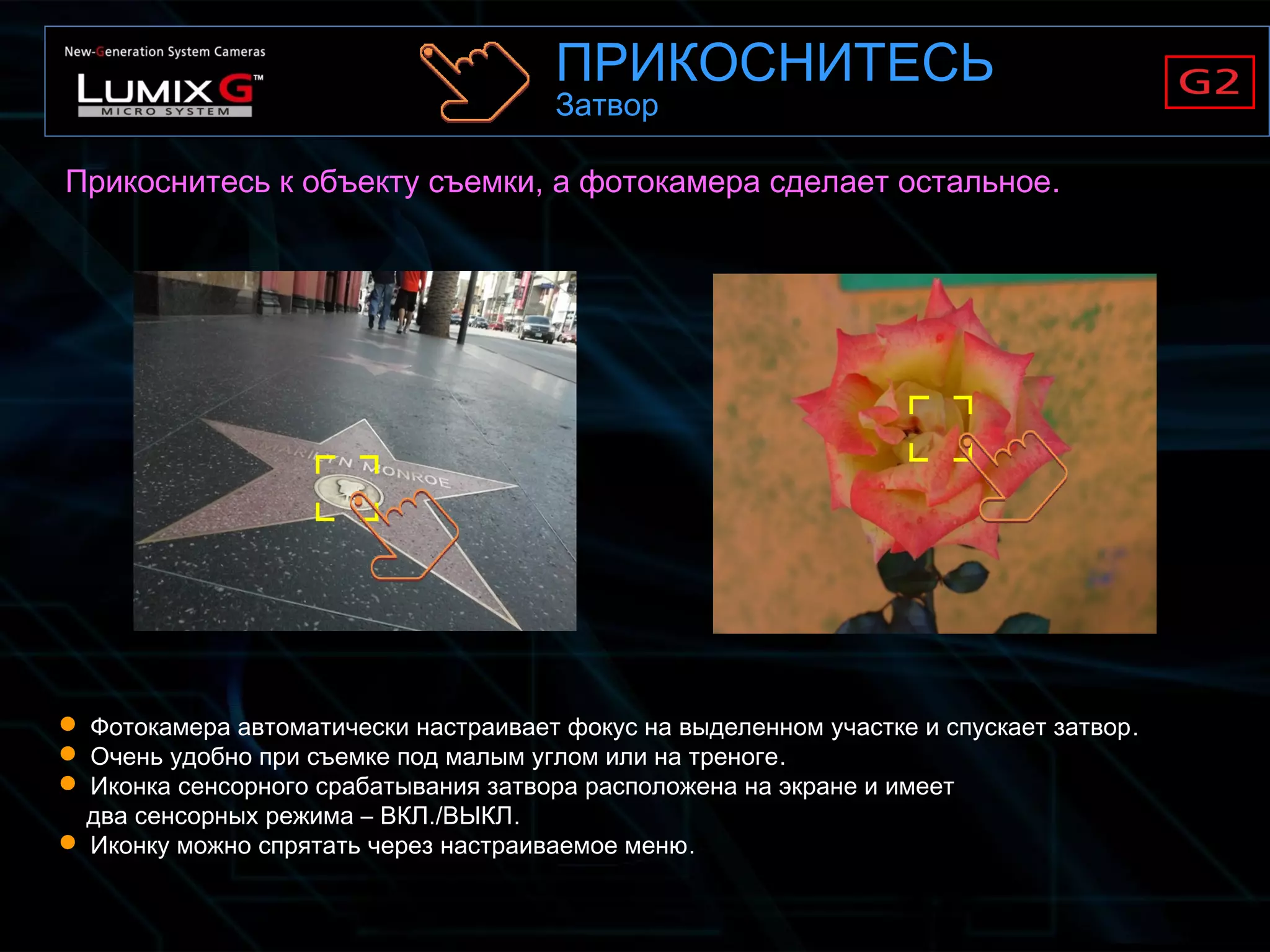  Фотокамера автоматически настраивает фокус на выделенном участке и спускает затвор.
 Очень удобно при съемке под малым углом или на треноге.
 Иконка сенсорного срабатывания затвора расположена на экране и имеет
два сенсорных режима – ВКЛ./ВЫКЛ.
 Иконку можно спрятать через настраиваемое меню.
Прикоснитесь к объекту съемки, а фотокамера сделает остальное.
ПРИКОСНИТЕСЬ
Затвор
 