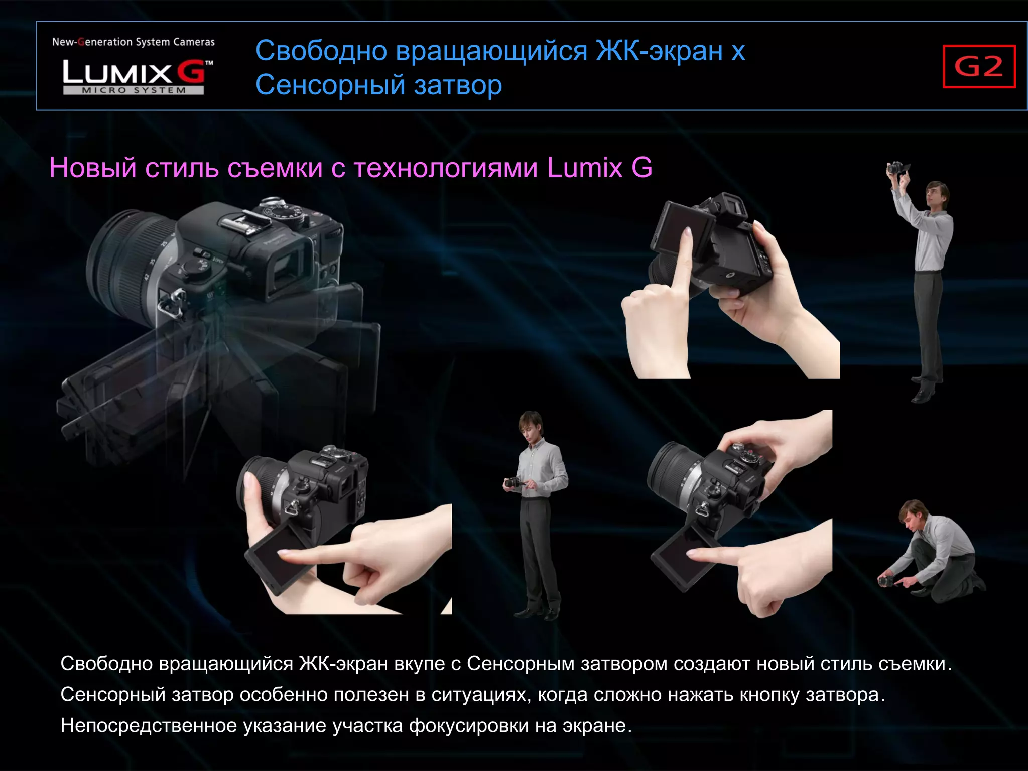 Свободно вращающийся ЖК-экран x
Сенсорный затвор
Свободно вращающийся ЖК-экран вкупе с Сенсорным затвором создают новый стиль съемки.
Сенсорный затвор особенно полезен в ситуациях, когда сложно нажать кнопку затвора.
Непосредственное указание участка фокусировки на экране.
Новый стиль съемки с технологиями Lumix G
 