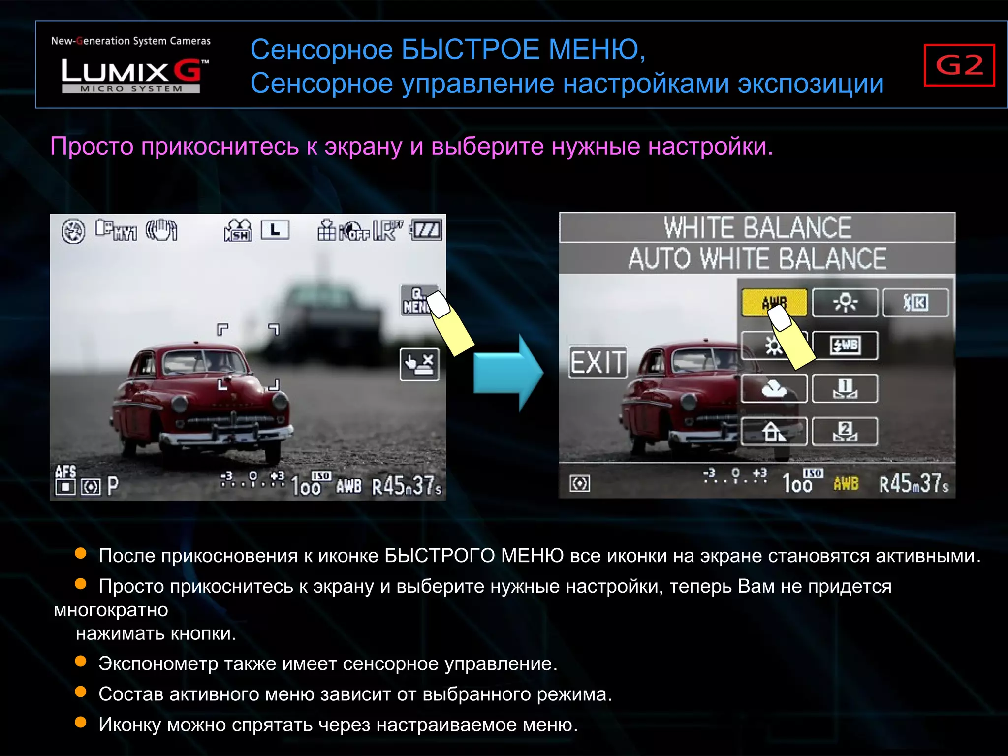 Сенсорное БЫСТРОЕ МЕНЮ,
Сенсорное управление настройками экспозиции
 После прикосновения к иконке БЫСТРОГО МЕНЮ все иконки на экране становятся активными.
 Просто прикоснитесь к экрану и выберите нужные настройки, теперь Вам не придется
многократно
нажимать кнопки.
 Экспонометр также имеет сенсорное управление.
 Состав активного меню зависит от выбранного режима.
 Иконку можно спрятать через настраиваемое меню.
Просто прикоснитесь к экрану и выберите нужные настройки.
 