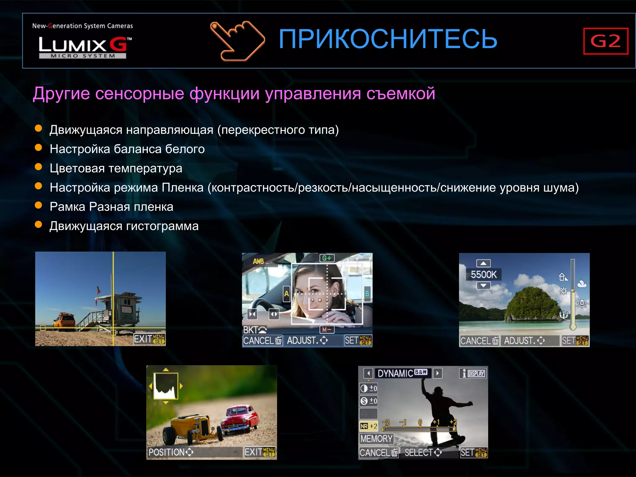  Движущаяся направляющая (перекрестного типа)
 Настройка баланса белого
 Цветовая температура
 Настройка режима Пленка (контрастность/резкость/насыщенность/снижение уровня шума)
 Рамка Разная пленка
 Движущаяся гистограмма
Другие сенсорные функции управления съемкой
ПРИКОСНИТЕСЬ
 