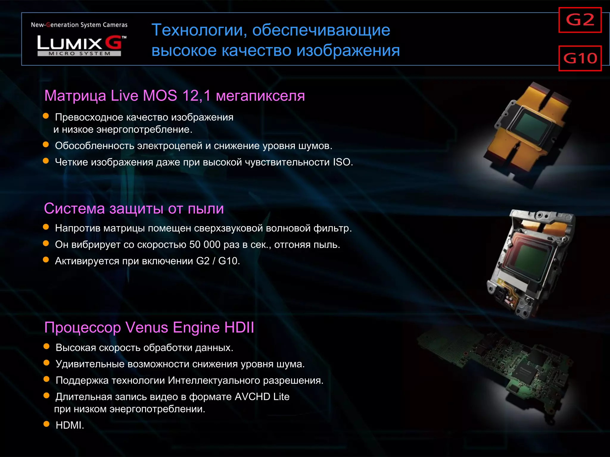 Технологии, обеспечивающие
высокое качество изображения
Матрица Live MOS 12,1 мегапикселя
Процессор Venus Engine HDII
 Превосходное качество изображения
и низкое энергопотребление.
 Обособленность электроцепей и снижение уровня шумов.
 Четкие изображения даже при высокой чувствительности ISO.
 Высокая скорость обработки данных.
 Удивительные возможности снижения уровня шума.
 Поддержка технологии Интеллектуального разрешения.
 Длительная запись видео в формате AVCHD Lite
при низком энергопотреблении.
 HDMI.
Система защиты от пыли
 Напротив матрицы помещен сверхзвуковой волновой фильтр.
 Он вибрирует со скоростью 50 000 раз в сек., отгоняя пыль.
 Активируется при включении G2 / G10.
 