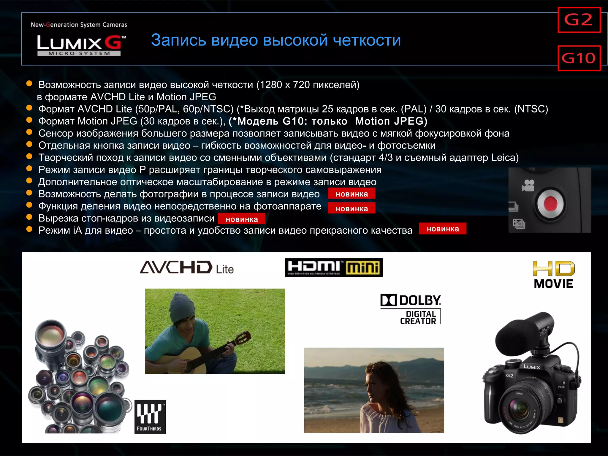 Запись видео высокой четкости
 Возможность записи видео высокой четкости (1280 x 720 пикселей)
в формате AVCHD Lite и Motion JPEG
 Формат AVCHD Lite (50p/PAL, 60p/NTSC) (*Выход матрицы 25 кадров в сек. (PAL) / 30 кадров в сек. (NTSC)
 Формат Motion JPEG (30 кадров в сек.), (*Модель G10: только Motion JPEG)
 Сенсор изображения большего размера позволяет записывать видео с мягкой фокусировкой фона
 Отдельная кнопка записи видео – гибкость возможностей для видео- и фотосъемки
 Творческий поход к записи видео со сменными объективами (стандарт 4/3 и съемный адаптер Leica)
 Режим записи видео P расширяет границы творческого самовыражения
 Дополнительное оптическое масштабирование в режиме записи видео
 Возможность делать фотографии в процессе записи видео
 Функция деления видео непосредственно на фотоаппарате
 Вырезка стоп-кадров из видеозаписи
 Режим iA для видео – простота и удобство записи видео прекрасного качества
новинка
новинка
новинка
новинка
 