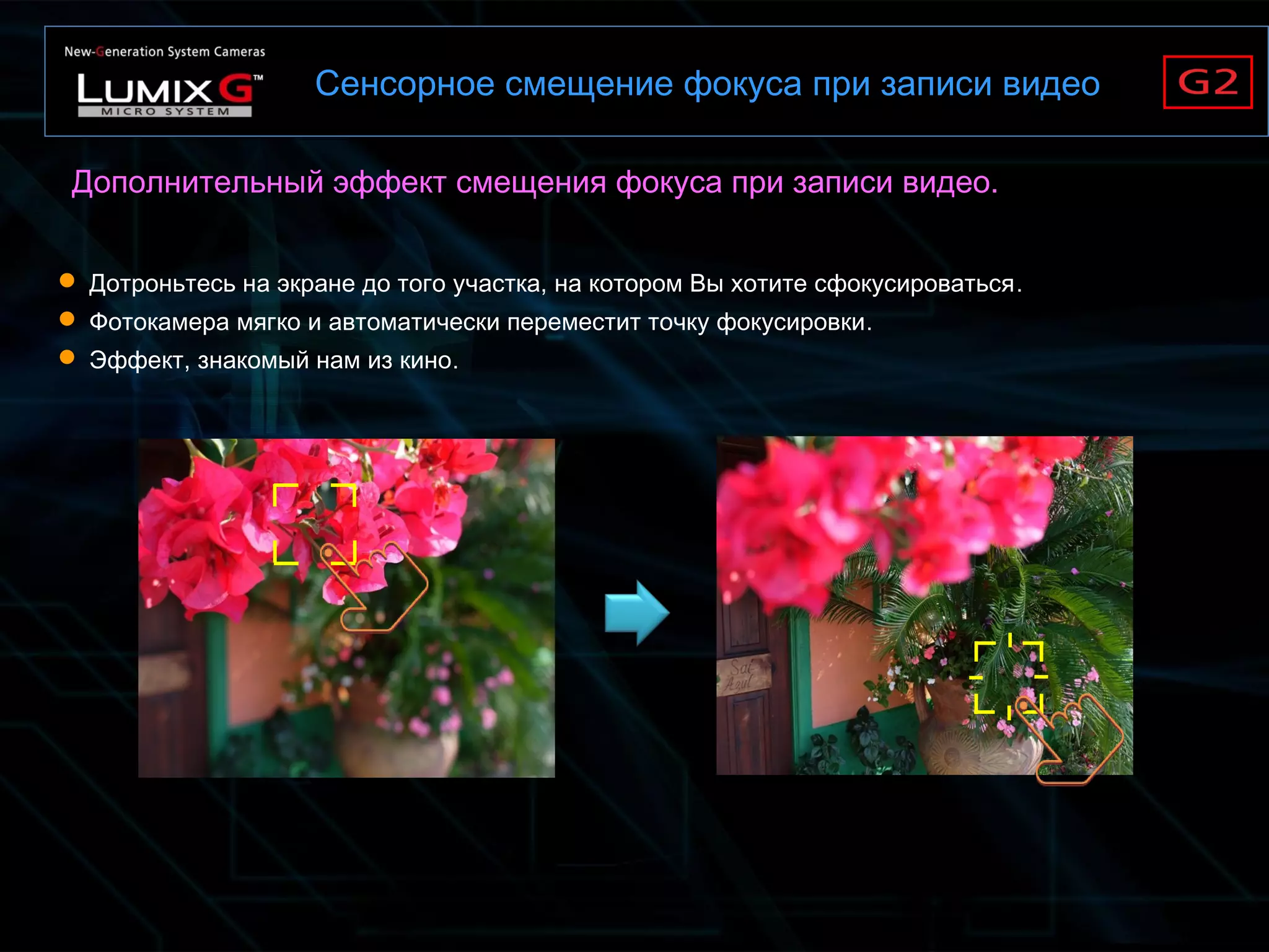 Сенсорное смещение фокуса при записи видео
Дополнительный эффект смещения фокуса при записи видео.
 Дотроньтесь на экране до того участка, на котором Вы хотите сфокусироваться.
 Фотокамера мягко и автоматически переместит точку фокусировки.
 Эффект, знакомый нам из кино.
 