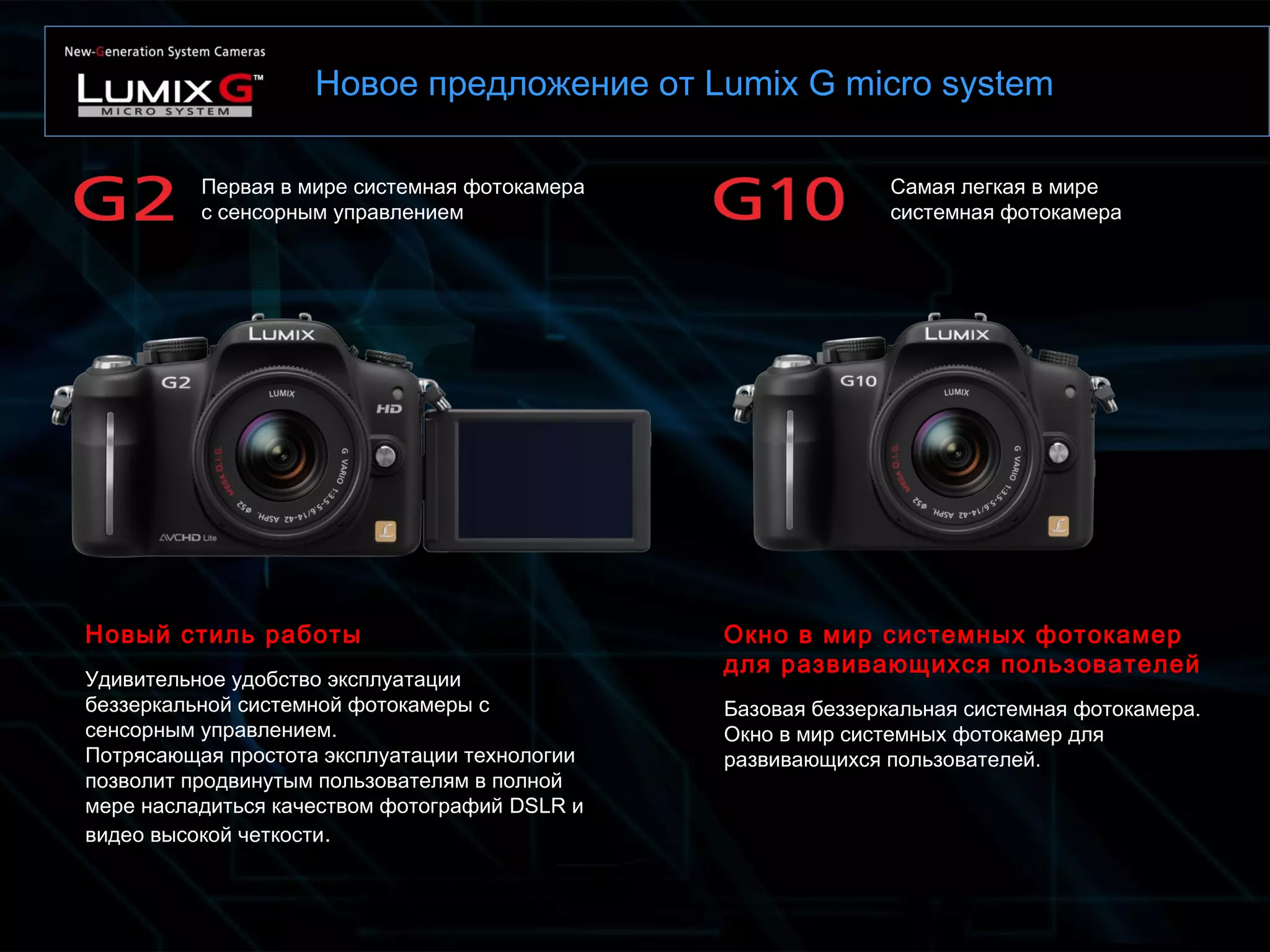 Новое предложение от Lumix G micro system
Самая легкая в мире
системная фотокамера
Первая в мире системная фотокамера
с сенсорным управлением
Новый стиль работы
Удивительное удобство эксплуатации
беззеркальной системной фотокамеры с
сенсорным управлением.
Потрясающая простота эксплуатации технологии
позволит продвинутым пользователям в полной
мере насладиться качеством фотографий DSLR и
видео высокой четкости.
Окно в мир системных фотокамер
для развивающихся пользователей
Базовая беззеркальная системная фотокамера.
Окно в мир системных фотокамер для
развивающихся пользователей.
 