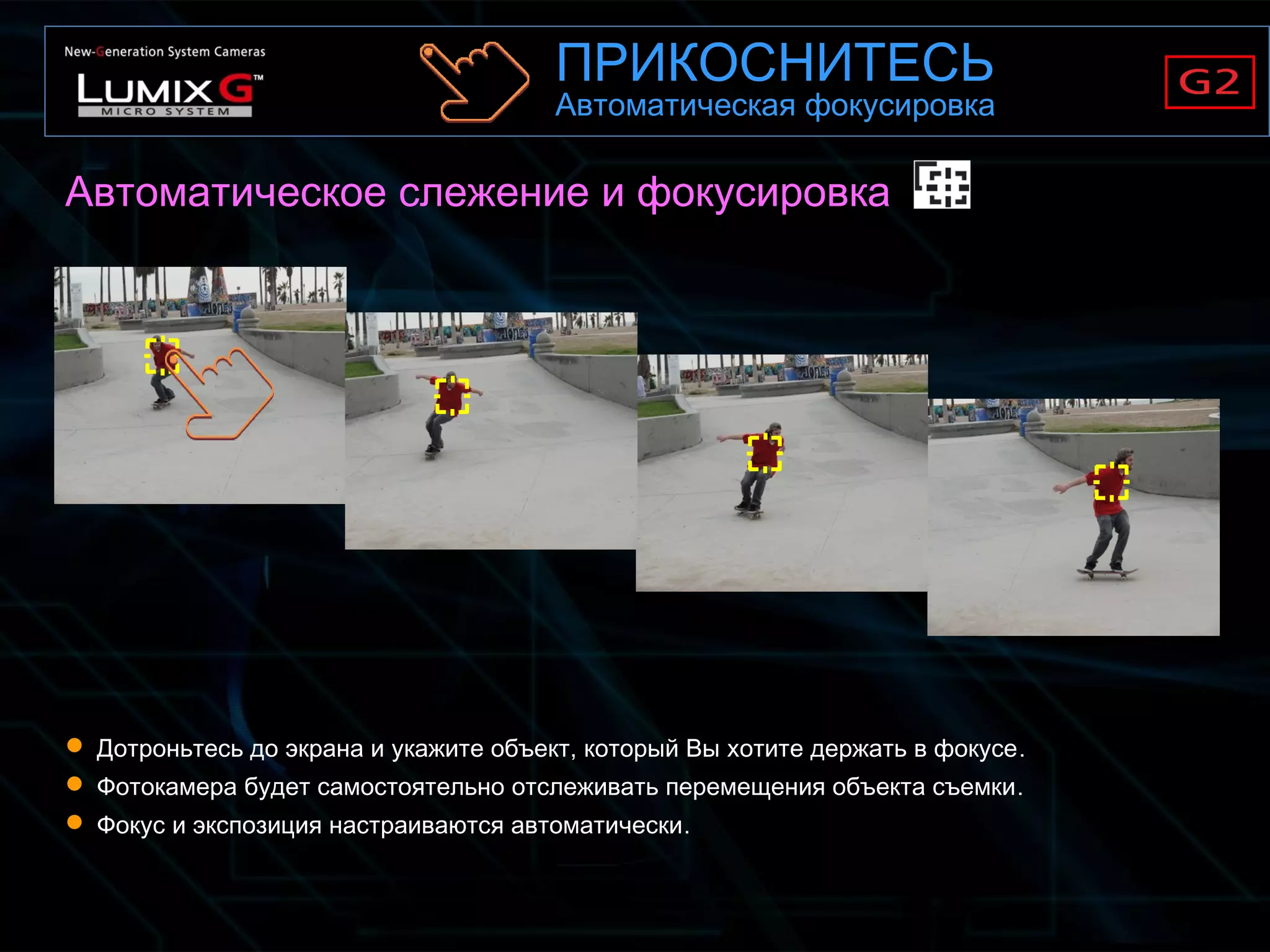 Автоматическое слежение и фокусировка
 Дотроньтесь до экрана и укажите объект, который Вы хотите держать в фокусе.
 Фотокамера будет самостоятельно отслеживать перемещения объекта съемки.
 Фокус и экспозиция настраиваются автоматически.
ПРИКОСНИТЕСЬ
Автоматическая фокусировка
 