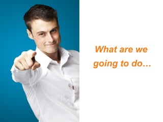 What are we
going to do…
 