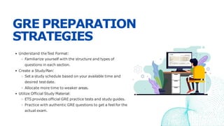 GRE PREPARATION
STRATEGIES
Understand theTest Format:
Familiarize yourself with the structure and types of
questions in each section.
Create a StudyPlan:
Set a study schedule based on your available time and
desired test date.
Allocate more time to weaker areas.
Utilize Official Study Material:
ETS provides official GRE practice tests and study guides.
Practice with authentic GRE questions to get a feel for the
actual exam.
 