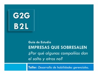 G2G
B2L
  Guía de Estudio
  EMPRESAS QUE SOBRESALEN
  ¿Por qué algunas compañías dan
  el salto y otras no?
  Taller: Desarrollo de habilidades gerenciales.
 