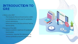INTRODUCTION TO
GRE
What is the GRE?
The Graduate Record Examination (GRE)
is a standardized test used for graduate
school admissions.
Administered by the Educational Testing
Service (ETS).
Purpose of the GRE:
Assess academic readiness for graduate-
level studies.
Commonly required for admission to
various graduate programs worldwide.
 