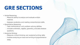 GRE SECTIONS
Verbal Reasoning:
Measures ability to analyze and evaluate written
material.
Assesses vocabulary and reading comprehension skills.
Quantitative Reasoning:
Tests mathematical and problem-solving abilities.
Includes arithmetic, algebra, geometry, and data analysis
questions.
Analytical Writing:
Measures critical thinking and analytical writing skills.
Involves analyzing an issue and writing an argumentative
essay.
 