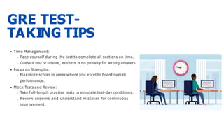 GRE TEST-
TAKING TIPS
Time Management:
Pace yourself during the test to complete all sections on time.
Guess if you're unsure, as there is no penalty for wrong answers.
Focus on Strengths:
Maximize scores in areas where you excel to boost overall
performance.
Mock Tests and Review:
Take full-length practice tests to simulate test-day conditions.
Review answers and understand mistakes for continuous
improvement.
 
