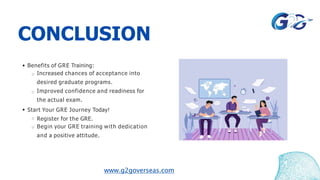 CONCLUSION
Benefits of GRE Training:
Increased chances of acceptance into
desired graduate programs.
Improved confidence and readiness for
the actual exam.
Start Your GRE Journey Today!
Register for the GRE.
Begin your GRE training with dedication
and a positive attitude.
www.g2goverseas.com
 