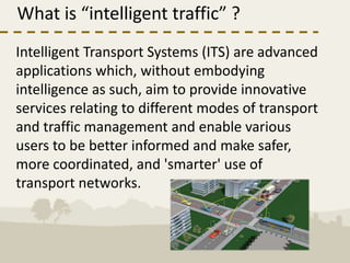 What is “intelligent traffic” ?
Intelligent Transport Systems (ITS) are advanced
applications which, without embodying
intelligence as such, aim to provide innovative
services relating to different modes of transport
and traffic management and enable various
users to be better informed and make safer,
more coordinated, and 'smarter' use of
transport networks.
 