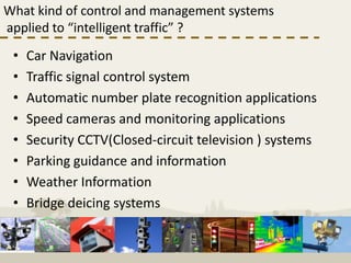 What kind of control and management systems
applied to “intelligent traffic” ?
 •   Car Navigation
 •   Traffic signal control system
 •   Automatic number plate recognition applications
 •   Speed cameras and monitoring applications
 •   Security CCTV(Closed-circuit television ) systems
 •   Parking guidance and information
 •   Weather Information
 •   Bridge deicing systems
 