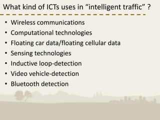 What kind of ICTs uses in “intelligent traffic” ?
•   Wireless communications
•   Computational technologies
•   Floating car data/floating cellular data
•   Sensing technologies
•   Inductive loop-detection
•   Video vehicle-detection
•   Bluetooth detection
 