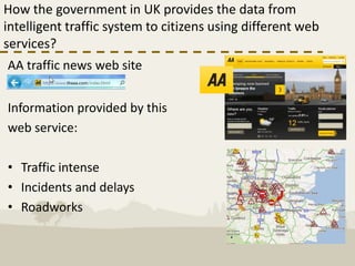 How the government in UK provides the data from
intelligent traffic system to citizens using different web
services?
AA traffic news web site


Information provided by this
web service:

• Traffic intense
• Incidents and delays
• Roadworks
 