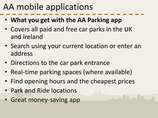 AA mobile applications
• What you get with the AA Parking app
• Covers all paid and free car parks in the UK
  and Ireland
• Search using your current location or enter an
  address
• Directions to the car park entrance
• Real-time parking spaces (where available)
• Find opening hours and the cheapest prices
• Park and Ride locations
• Great money-saving app
 