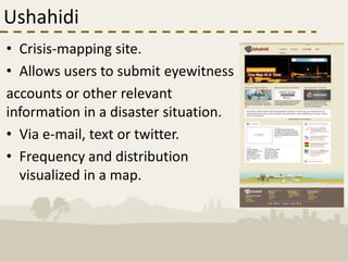 Ushahidi
• Crisis-mapping site.
• Allows users to submit eyewitness
accounts or other relevant
information in a disaster situation.
• Via e-mail, text or twitter.
• Frequency and distribution
  visualized in a map.
 