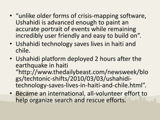 • “unlike older forms of crisis-mapping software,
  Ushahidi is advanced enough to paint an
  accurate portrait of events while remaining
  incredibly user friendly and easy to build on”.
• Ushahidi technology saves lives in haiti and
  chile.
• Ushahidi platform deployed 2 hours after the
  earthquake in haiti
  “http://www.thedailybeast.com/newsweek/blo
  gs/techtonic-shifts/2010/03/03/ushahidi-
  technology-saves-lives-in-haiti-and-chile.html”.
• Became an international, all-volunteer effort to
  help organize search and rescue efforts.
 