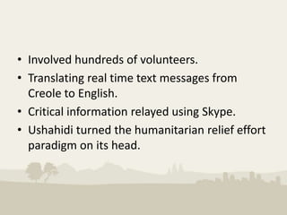• Involved hundreds of volunteers.
• Translating real time text messages from
  Creole to English.
• Critical information relayed using Skype.
• Ushahidi turned the humanitarian relief effort
  paradigm on its head.
 