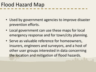 Flood Hazard Map

 • Used by government agencies to improve disaster
   prevention efforts.
 • Local government can use these maps for local
   emergency response and for town/city planning.
 • Serve as valuable reference for homeowners,
   insurers, engineers and surveyors, and a host of
   other user groups interested in data concerning
   the location and mitigation of flood hazards.
 