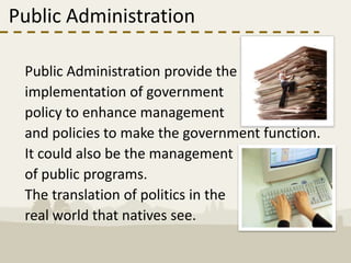Public Administration

 Public Administration provide the
 implementation of government
 policy to enhance management
 and policies to make the government function.
 It could also be the management
 of public programs.
 The translation of politics in the
 real world that natives see.
 