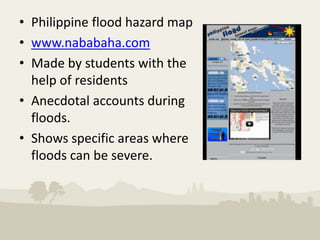 • Philippine flood hazard map
• www.nababaha.com
• Made by students with the
  help of residents
• Anecdotal accounts during
  floods.
• Shows specific areas where
  floods can be severe.
 