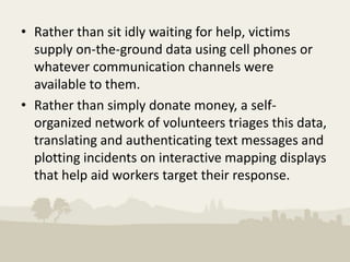 • Rather than sit idly waiting for help, victims
  supply on-the-ground data using cell phones or
  whatever communication channels were
  available to them.
• Rather than simply donate money, a self-
  organized network of volunteers triages this data,
  translating and authenticating text messages and
  plotting incidents on interactive mapping displays
  that help aid workers target their response.
 