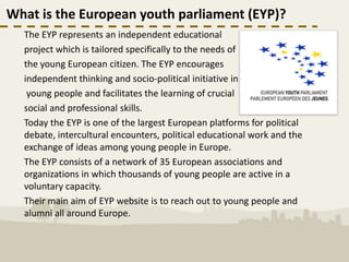 What is the European youth parliament (EYP)?
  The EYP represents an independent educational
  project which is tailored specifically to the needs of
  the young European citizen. The EYP encourages
  independent thinking and socio-political initiative in
   young people and facilitates the learning of crucial
  social and professional skills.
  Today the EYP is one of the largest European platforms for political
  debate, intercultural encounters, political educational work and the
  exchange of ideas among young people in Europe.
  The EYP consists of a network of 35 European associations and
  organizations in which thousands of young people are active in a
  voluntary capacity.
  Their main aim of EYP website is to reach out to young people and
  alumni all around Europe.
 