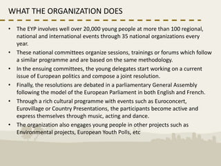WHAT THE ORGANIZATION DOES
• The EYP involves well over 20,000 young people at more than 100 regional,
  national and international events through 35 national organizations every
  year.
• These national committees organize sessions, trainings or forums which follow
  a similar programme and are based on the same methodology.
• In the ensuing committees, the young delegates start working on a current
  issue of European politics and compose a joint resolution.
• Finally, the resolutions are debated in a parliamentary General Assembly
  following the model of the European Parliament in both English and French.
• Through a rich cultural programme with events such as Euroconcert,
  Eurovillage or Country Presentations, the participants become active and
  express themselves through music, acting and dance.
• The organization also engages young people in other projects such as
  Environmental projects, European Youth Polls, etc
 