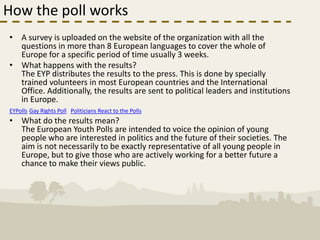 How the poll works
• A survey is uploaded on the website of the organization with all the
  questions in more than 8 European languages to cover the whole of
  Europe for a specific period of time usually 3 weeks.
• What happens with the results?
  The EYP distributes the results to the press. This is done by specially
  trained volunteers in most European countries and the International
  Office. Additionally, the results are sent to political leaders and institutions
  in Europe.
EYPolls Gay Rights Poll Politicians React to the Polls
• What do the results mean?
  The European Youth Polls are intended to voice the opinion of young
  people who are interested in politics and the future of their societies. The
  aim is not necessarily to be exactly representative of all young people in
  Europe, but to give those who are actively working for a better future a
  chance to make their views public.
 