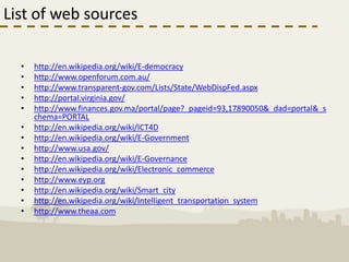 List of web sources

  •   http://en.wikipedia.org/wiki/E-democracy
  •   http://www.openforum.com.au/
  •   http://www.transparent-gov.com/Lists/State/WebDispFed.aspx
  •   http://portal.virginia.gov/
  •   http://www.finances.gov.ma/portal/page?_pageid=93,17890050&_dad=portal&_s
      chema=PORTAL
  •   http://en.wikipedia.org/wiki/ICT4D
  •   http://en.wikipedia.org/wiki/E-Government
  •   http://www.usa.gov/
  •   http://en.wikipedia.org/wiki/E-Governance
  •   http://en.wikipedia.org/wiki/Electronic_commerce
  •   http://www.eyp.org
  •   http://en.wikipedia.org/wiki/Smart_city
  •   http://en.wikipedia.org/wiki/Intelligent_transportation_system
  •   http://www.theaa.com
 