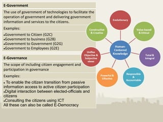 E-Government
The use of government of technologies to facilitate the
operation of government and delivering government
information and services to the citizens.
Examples:
Government to Citizen (G2C)
Government to business (G2B)

Government to Government (G2G)

Government to Employees (G2E)




E-Governance
The scope of including citizen engagement and
participation in governance
Examples:
 To enable the citizen transition from passive
information access to active citizen participation
Digital interaction between elected-officials and

citizens
Consulting the citizens using ICT

All these can also be called E-Democracy
 