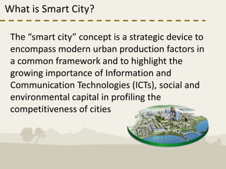 What is Smart City?

 The “smart city” concept is a strategic device to
 encompass modern urban production factors in
 a common framework and to highlight the
 growing importance of Information and
 Communication Technologies (ICTs), social and
 environmental capital in profiling the
 competitiveness of cities
 