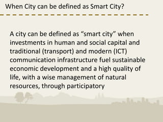 When City can be defined as Smart City?


 A city can be defined as “smart city” when
 investments in human and social capital and
 traditional (transport) and modern (ICT)
 communication infrastructure fuel sustainable
 economic development and a high quality of
 life, with a wise management of natural
 resources, through participatory
 