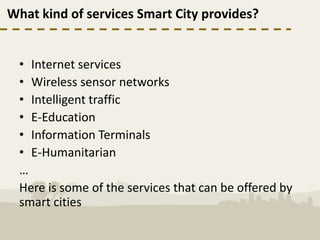 What kind of services Smart City provides?


  • Internet services
  • Wireless sensor networks
  • Intelligent traffic
  • E-Education
  • Information Terminals
  • E-Humanitarian
  …
  Here is some of the services that can be offered by
  smart cities
 