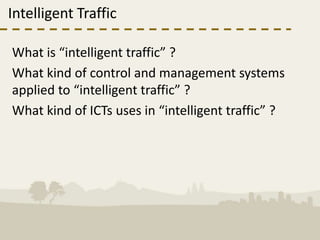 Intelligent Traffic

What is “intelligent traffic” ?
What kind of control and management systems
applied to “intelligent traffic” ?
What kind of ICTs uses in “intelligent traffic” ?
 