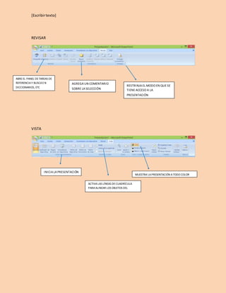 [Escribir texto] 
REVISAR 
VISTA 
AGREGA UN COMENTARIO 
SOBRE LA SELECCIÓN 
RESTRINJA EL MODO EN QUE SE 
TIENE ACCESO A LA 
PRESENTACIÓN 
ABRE EL PANEL DE TAREAS DE 
REFERENCIA Y BUSCA E N 
DICCIONARIOS, ETC 
MUESTRA LA PRESENTACIÓN A TODO COLOR 
INICIA LA PRESENTACIÓN 
ACTIVA LAS LÍNEAS DE CUADRÍCULA 
PARA ALINEAR LOS OBJETOS DEL 
DOCUMENTO 
