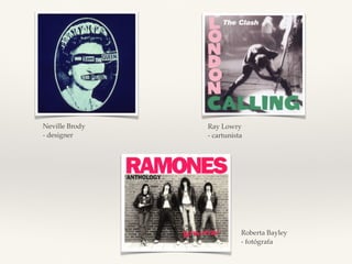 Ray Lowry 
- cartunista 
Neville Brody 
- designer 
Roberta Bayley 
- fotógrafa 
 