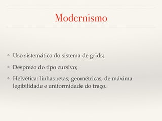 Modernismo 
❖ Uso sistemático do sistema de grids; 
❖ Desprezo do tipo cursivo; 
❖ Helvética: linhas retas, geométricas, de máxima 
legibilidade e uniformidade do traço. 
 