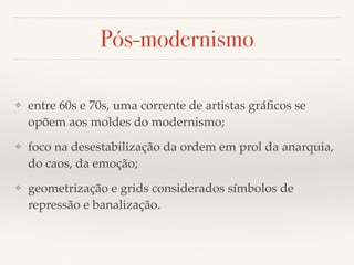 Pós-modernismo 
❖ entre 60s e 70s, uma corrente de artistas gráficos se 
opõem aos moldes do modernismo; 
❖ foco na desestabilização da ordem em prol da anarquia, 
do caos, da emoção; 
❖ geometrização e grids considerados símbolos de 
repressão e banalização. 
 