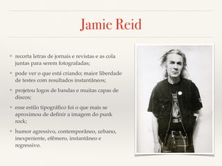 Jamie Reid 
❖ recorta letras de jornais e revistas e as cola 
juntas para serem fotografadas; 
❖ pode ver o que está criando; maior liberdade 
de testes com resultados instantâneos; 
❖ projetou logos de bandas e muitas capas de 
discos; 
❖ esse estilo tipográfico foi o que mais se 
aproximou de definir a imagem do punk 
rock; 
❖ humor agressivo, contemporâneo, urbano, 
inexperiente, efêmero, instantâneo e 
regressivo. 
 