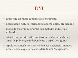 DYI 
❖ estilo fora da mídia capitalista e consumista; 
❖ necessidade cultural, fácil acesso a tecnologias, praticidade; 
❖ modo de mostrar autonomia dos métodos industriais 
utilizados; 
❖ criação do próprio estilo gráfico em panfletos de shows, 
zines de publicação independente e capas de alguns; 
❖ Apple Macintosh nos anos 80 deu aos designers um novo 
debate sobre o que seria considerado um “design feio”. 
 
